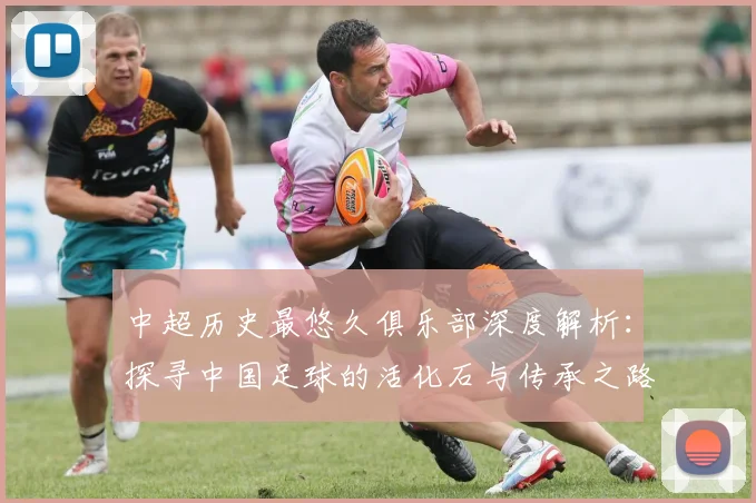 中超历史最悠久俱乐部深度解析：探寻中国足球的活化石与传承之路