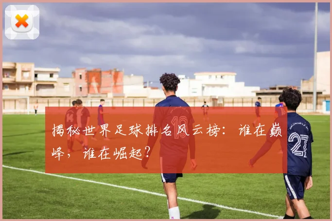 揭秘世界足球排名风云榜：谁在巅峰，谁在崛起？