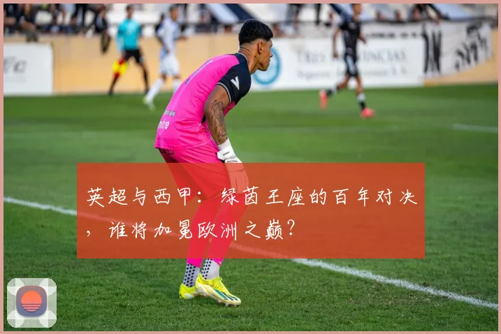 英超与西甲：绿茵王座的百年对决，谁将加冕欧洲之巅？