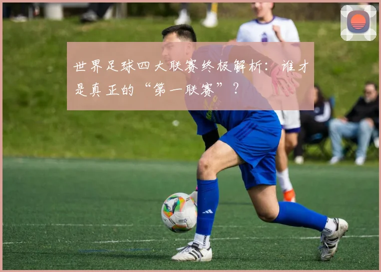 世界足球四大联赛终极解析：谁才是真正的“第一联赛”？