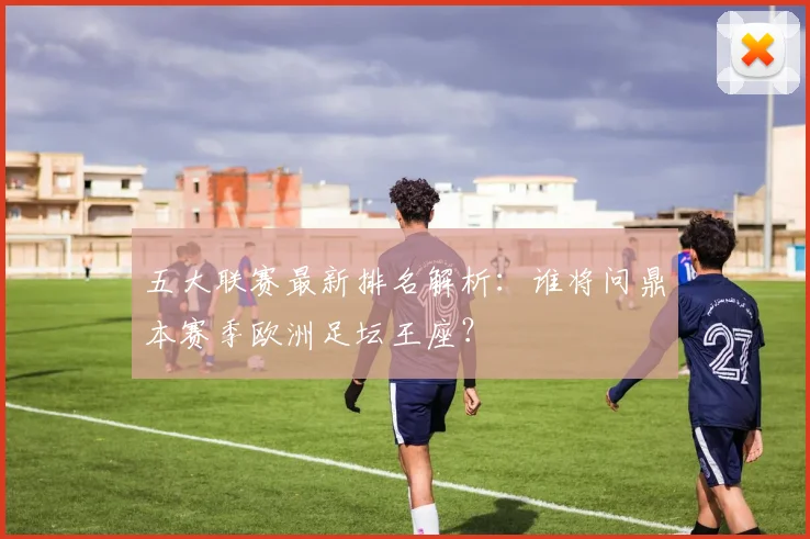 五大联赛最新排名解析：谁将问鼎本赛季欧洲足坛王座？