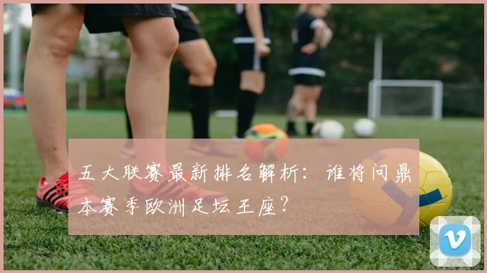 五大联赛最新排名解析：谁将问鼎本赛季欧洲足坛王座？