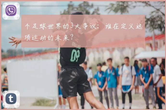 个足球世界的3大争议：谁在定义这项运动的未来？