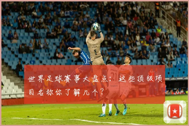 世界足球赛事大盘点：这些顶级项目名称你了解几个？