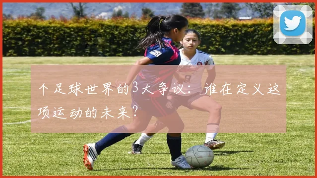 个足球世界的3大争议：谁在定义这项运动的未来？